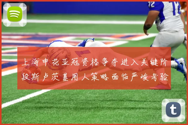 上海申花亚冠资格争夺进入关键阶段斯卢茨基用人策略面临严峻考验