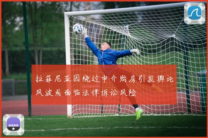 拉菲尼亚因绕过中介购房引发舆论风波或面临法律诉讼风险