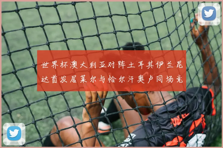 世界杯澳大利亚对阵土耳其伊兰昆达首发居莱尔与恰尔汗奥卢同场竞技