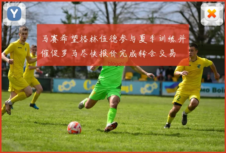 马赛希望格林伍德参与夏季训练并催促罗马尽快报价完成转会交易