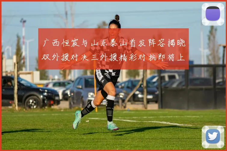 广西恒宸与山东泰山首发阵容揭晓双外援对决三外援精彩对抗即将上演