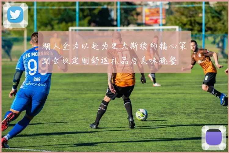 湖人全力以赴为里夫斯续约精心策划会议定制舒适礼品与美味晚餐