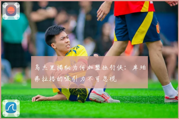 乌杰里揭秘为何加盟独行侠：库珀弗拉格的吸引力不可忽视