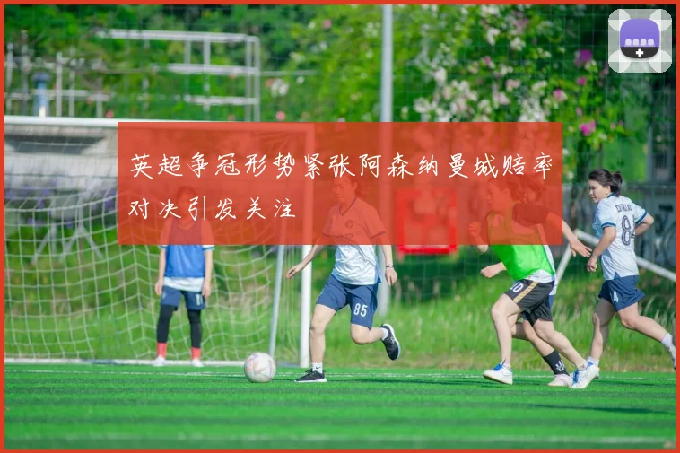 英超争冠形势紧张阿森纳曼城赔率对决引发关注