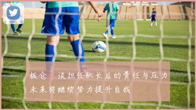 板仓滉谈担任队长后的责任与压力未来将继续努力提升自我