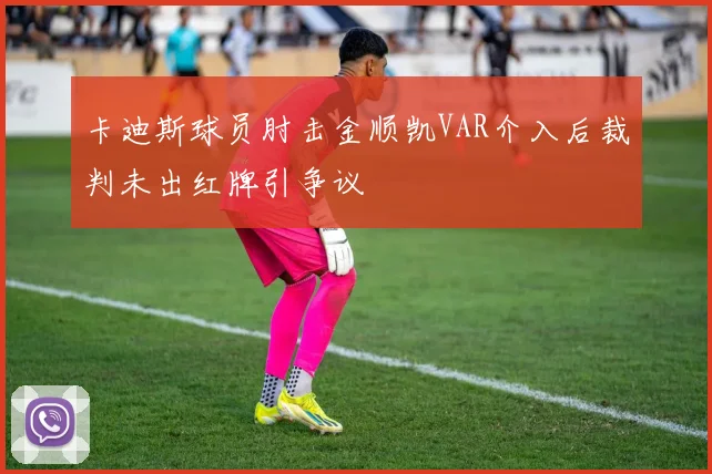 卡迪斯球员肘击金顺凯VAR介入后裁判未出红牌引争议