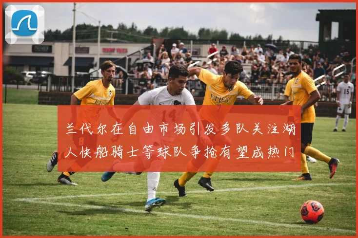 兰代尔在自由市场引发多队关注湖人快船骑士等球队争抢有望成热门球员