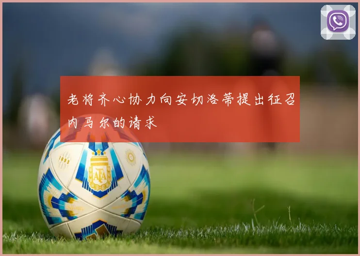 老将齐心协力向安切洛蒂提出征召内马尔的请求