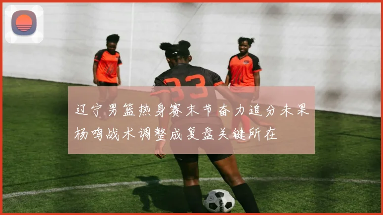 辽宁男篮热身赛末节奋力追分未果杨鸣战术调整成复盘关键所在