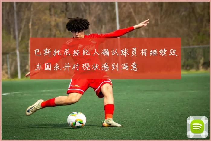 巴斯托尼经纪人确认球员将继续效力国米并对现状感到满意