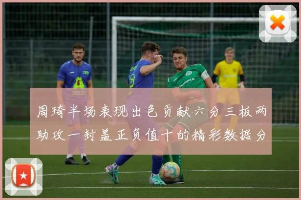 周琦半场表现出色贡献六分三板两助攻一封盖正负值十的精彩数据分析
