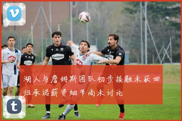 湖人与詹姆斯团队初步接触未获回归承诺薪资细节尚未讨论