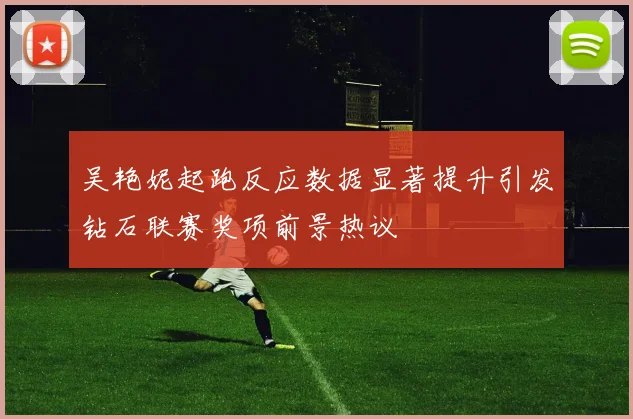吴艳妮起跑反应数据显著提升引发钻石联赛奖项前景热议