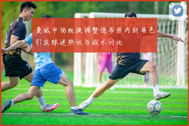 曼城中场轮换调整德布劳内新角色引发球迷热议与战术讨论