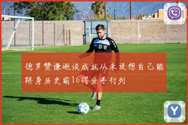 德罗赞谦逊谈成就从未设想自己能跻身历史前16得分手行列