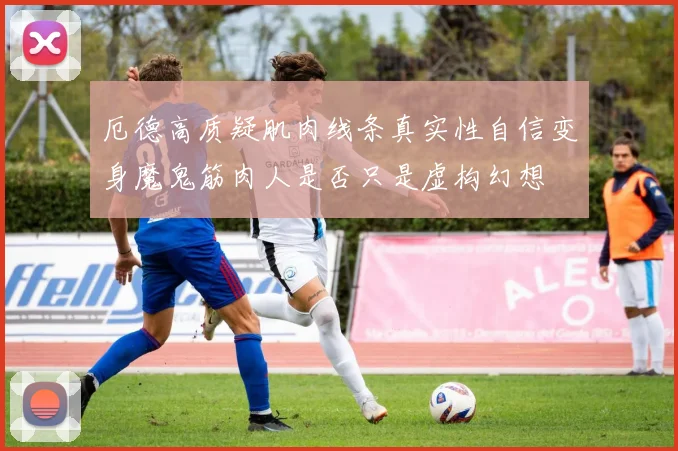厄德高质疑肌肉线条真实性自信变身魔鬼筋肉人是否只是虚构幻想