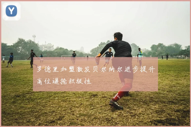罗德里加盟激发贝尔纳尔进步提升高位逼抢积极性