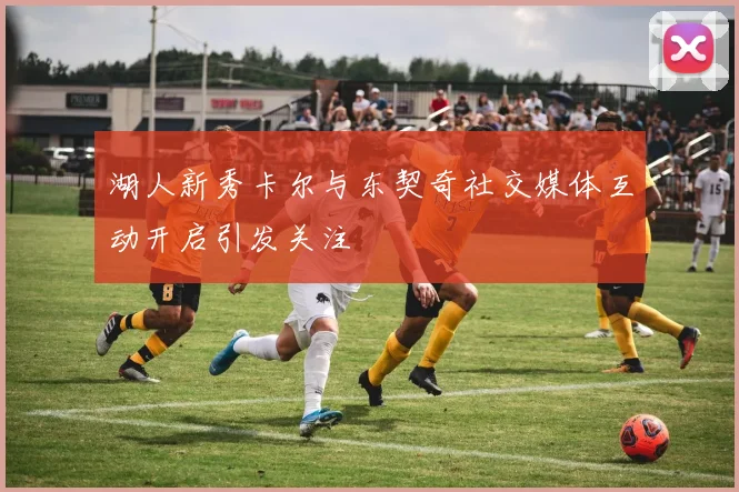 湖人新秀卡尔与东契奇社交媒体互动开启引发关注